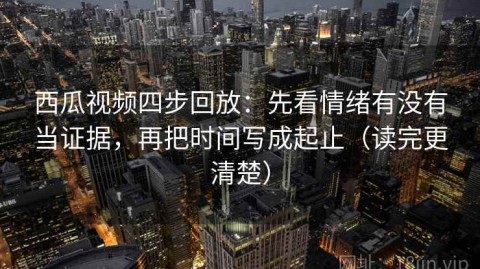 西瓜视频四步回放：先看情绪有没有当证据，再把时间写成起止（读完更清楚）