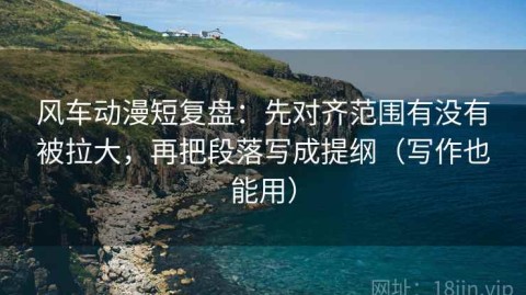 风车动漫短复盘：先对齐范围有没有被拉大，再把段落写成提纲（写作也能用）