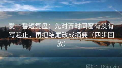 爱一番短复盘：先对齐时间窗有没有写起止，再把结尾改成摘要（四步回放）