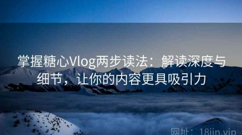 掌握糖心Vlog两步读法：解读深度与细节，让你的内容更具吸引力