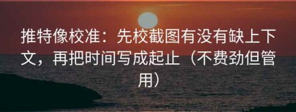 推特像校准：先校截图有没有缺上下文，再把时间写成起止（不费劲但管用）