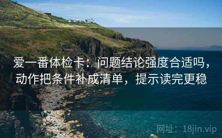 爱一番体检卡:问题结论强度合适吗,动作把条件补成清单,提示读完更稳 爱一番体检卡:问题结论强度合适吗,动作把条件补成清单,提示读完更稳