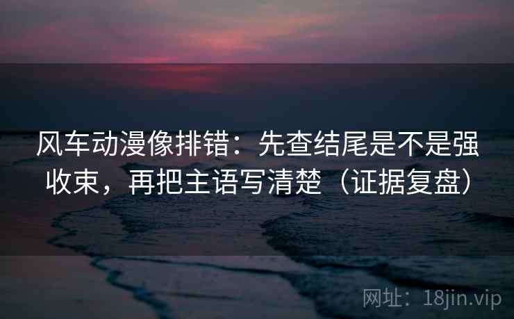 风车动漫像排错：先查结尾是不是强收束，再把主语写清楚（证据复盘）