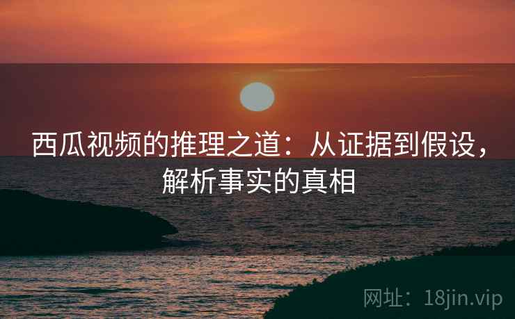 西瓜视频的推理之道：从证据到假设，解析事实的真相