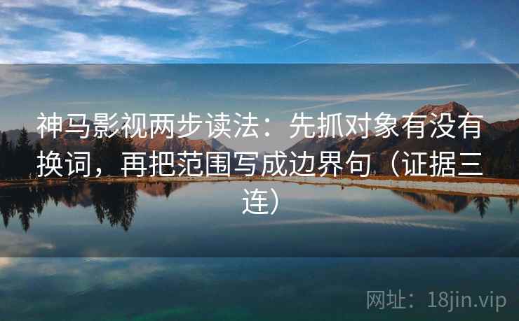 神马影视两步读法：先抓对象有没有换词，再把范围写成边界句（证据三连）