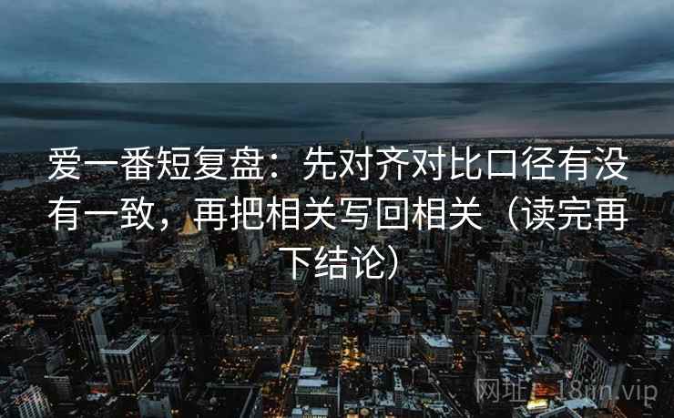 爱一番短复盘：先对齐对比口径有没有一致，再把相关写回相关（读完再下结论）