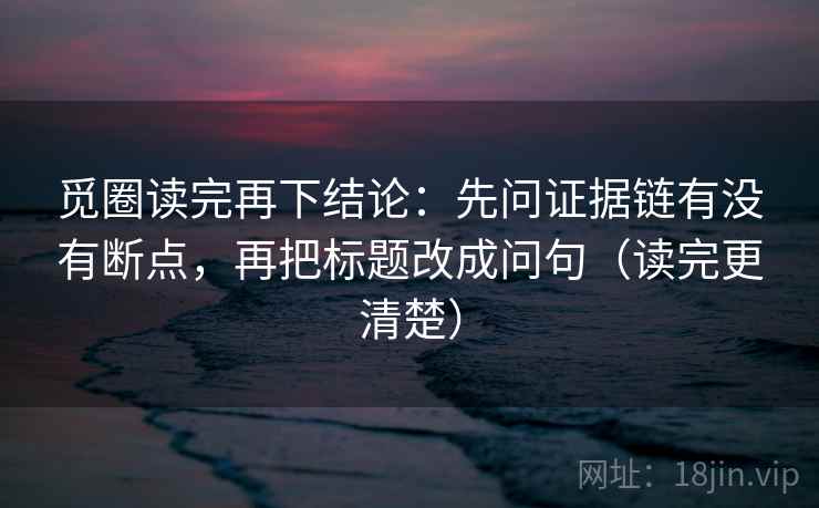 觅圈读完再下结论:先问证据链有没有断点,再把标题改成问句(读完更清楚) 觅圈读完再下结论:先问证据链有没有断点,再把标题改成问句(读完更清楚)