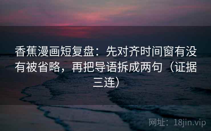 香蕉漫画短复盘：先对齐时间窗有没有被省略，再把导语拆成两句（证据三连）