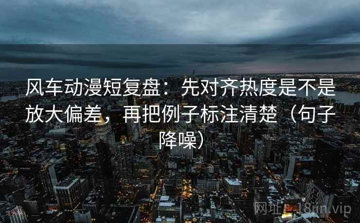 风车动漫短复盘：先对齐热度是不是放大偏差，再把例子标注清楚（句子降噪）
