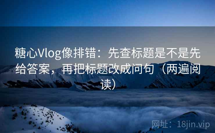 糖心Vlog像排错：先查标题是不是先给答案，再把标题改成问句（两遍阅读）