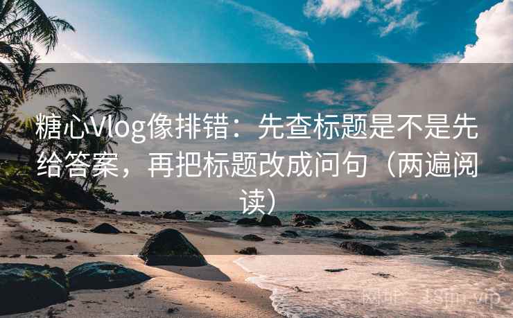 糖心Vlog像排错：先查标题是不是先给答案，再把标题改成问句（两遍阅读）