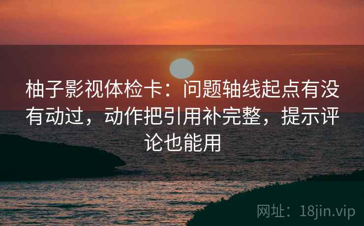 柚子影视体检卡：问题轴线起点有没有动过，动作把引用补完整，提示评论也能用