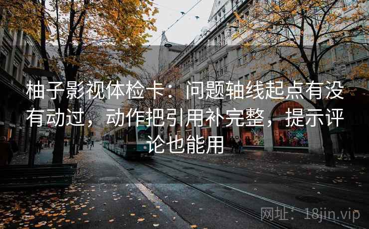 柚子影视体检卡：问题轴线起点有没有动过，动作把引用补完整，提示评论也能用