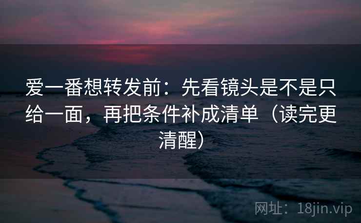 爱一番想转发前：先看镜头是不是只给一面，再把条件补成清单（读完更清醒）