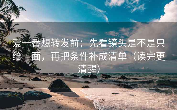 爱一番想转发前：先看镜头是不是只给一面，再把条件补成清单（读完更清醒）