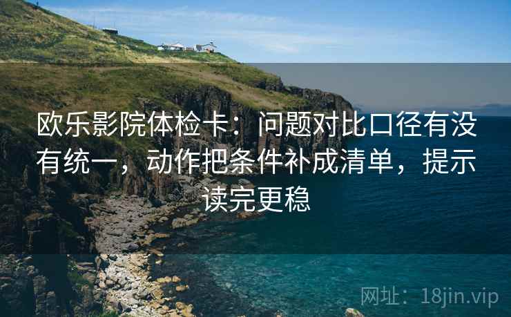 欧乐影院体检卡：问题对比口径有没有统一，动作把条件补成清单，提示读完更稳