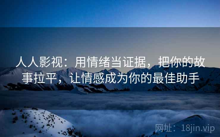 人人影视：用情绪当证据，把你的故事拉平，让情感成为你的最佳助手