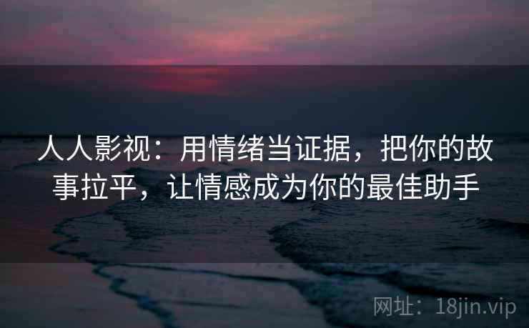 人人影视：用情绪当证据，把你的故事拉平，让情感成为你的最佳助手