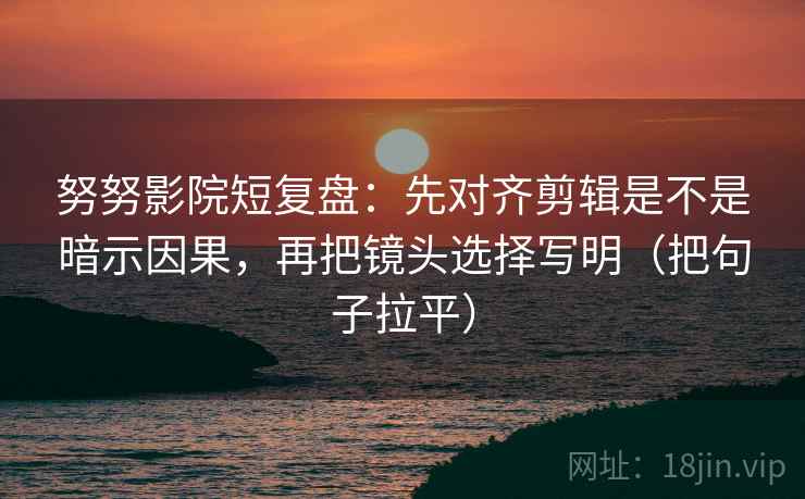努努影院短复盘：先对齐剪辑是不是暗示因果，再把镜头选择写明（把句子拉平）
