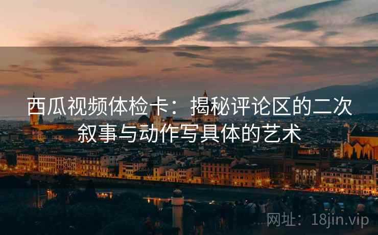 西瓜视频体检卡：揭秘评论区的二次叙事与动作写具体的艺术