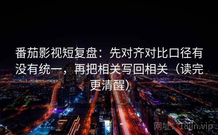 番茄影视短复盘:先对齐对比口径有没有统一,再把相关写回相关(读完更清醒) 番茄影视短复盘:先对齐对比口径有没有统一,再把相关写回相关(读完更清醒)