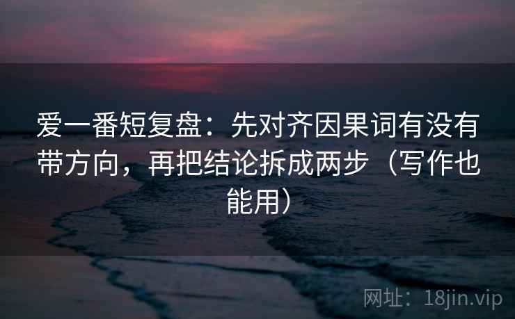 爱一番短复盘:先对齐因果词有没有带方向,再把结论拆成两步(写作也能用) 爱一番短复盘:先对齐因果词有没有带方向,再把结论拆成两步(写作也能用)