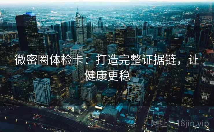 微密圈体检卡:打造完整证据链,让健康更稳 微密圈体检卡:打造完整证据链,让健康更稳
