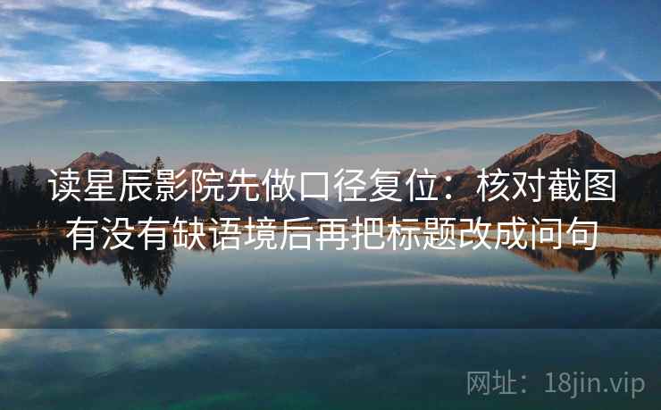 读星辰影院先做口径复位:核对截图有没有缺语境后再把标题改成问句 读星辰影院先做口径复位:核对截图有没有缺语境后再把标题改成问句