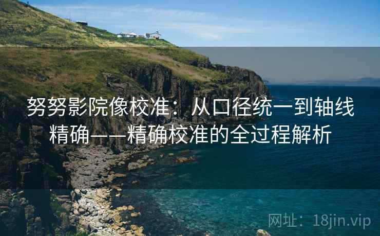 努努影院像校准:从口径统一到轴线精确——精确校准的全过程解析 努努影院像校准:从口径统一到轴线精确——精确校准的全过程解析