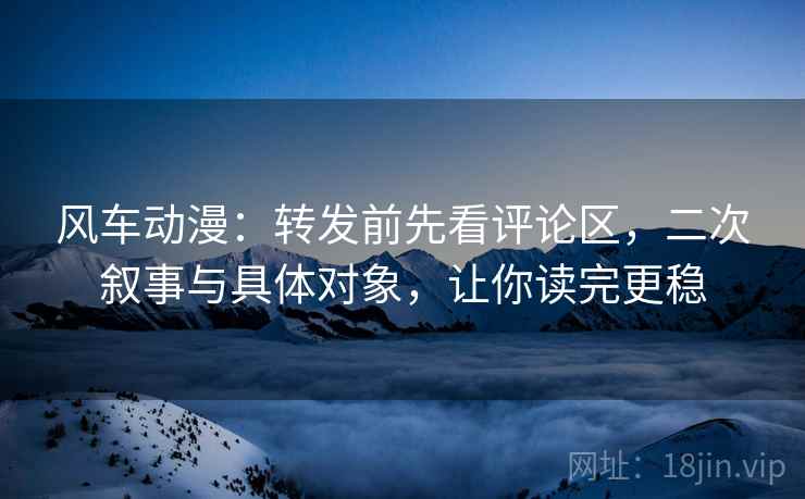 风车动漫：转发前先看评论区，二次叙事与具体对象，让你读完更稳