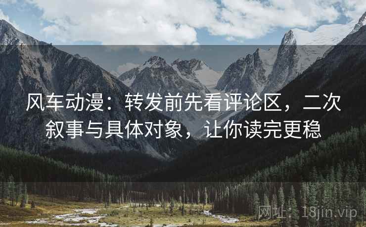 风车动漫：转发前先看评论区，二次叙事与具体对象，让你读完更稳