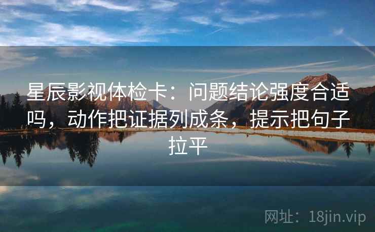 星辰影视体检卡:问题结论强度合适吗,动作把证据列成条,提示把句子拉平 星辰影视体检卡:问题结论强度合适吗,动作把证据列成条,提示把句子拉平